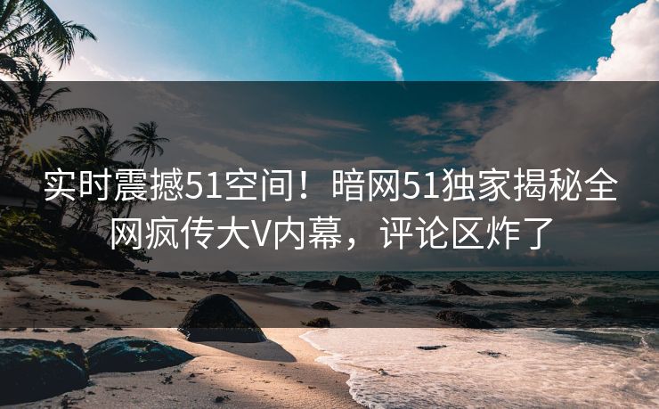 实时震撼51空间！暗网51独家揭秘全网疯传大V内幕，评论区炸了