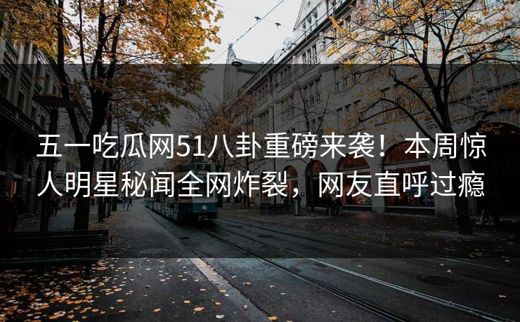 五一吃瓜网51八卦重磅来袭！本周惊人明星秘闻全网炸裂，网友直呼过瘾