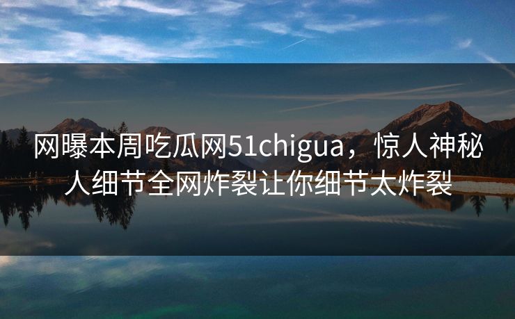 网曝本周吃瓜网51chigua，惊人神秘人细节全网炸裂让你细节太炸裂