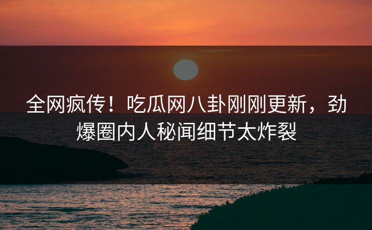 全网疯传！吃瓜网八卦刚刚更新，劲爆圈内人秘闻细节太炸裂