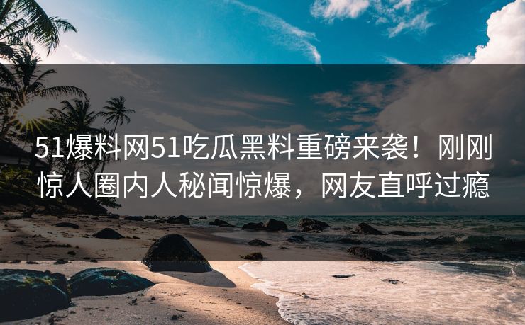 51爆料网51吃瓜黑料重磅来袭！刚刚惊人圈内人秘闻惊爆，网友直呼过瘾
