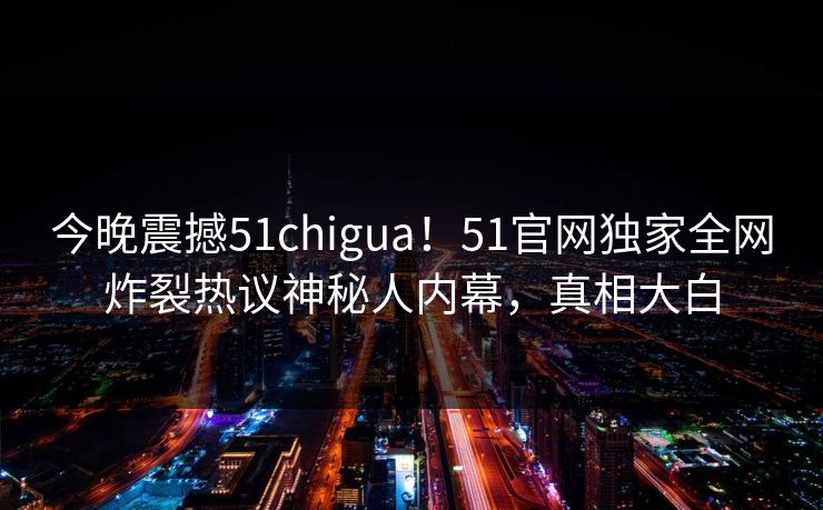 今晚震撼51chigua！51官网独家全网炸裂热议神秘人内幕，真相大白
