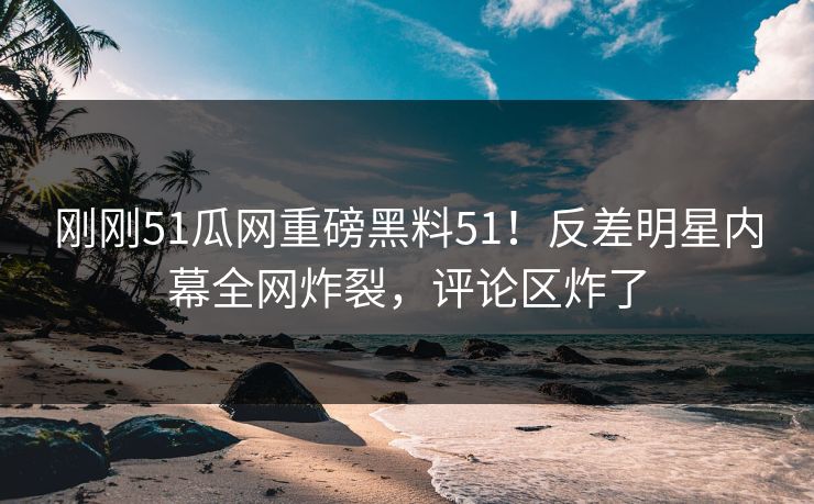 刚刚51瓜网重磅黑料51！反差明星内幕全网炸裂，评论区炸了