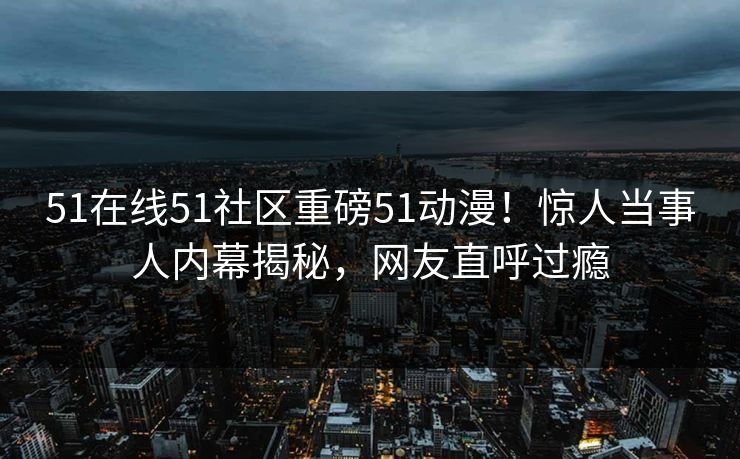 51在线51社区重磅51动漫！惊人当事人内幕揭秘，网友直呼过瘾