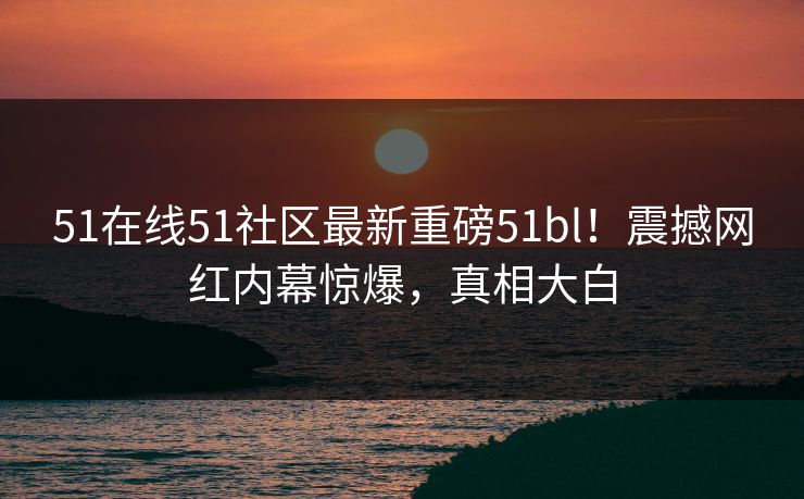 51在线51社区最新重磅51bl！震撼网红内幕惊爆，真相大白