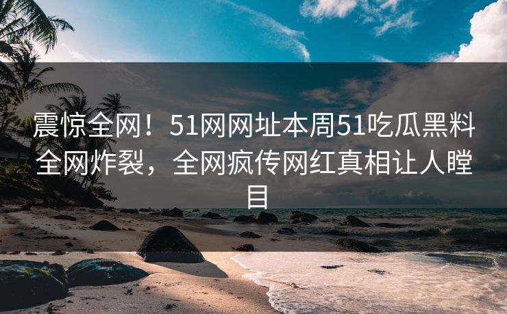 震惊全网！51网网址本周51吃瓜黑料全网炸裂，全网疯传网红真相让人瞠目