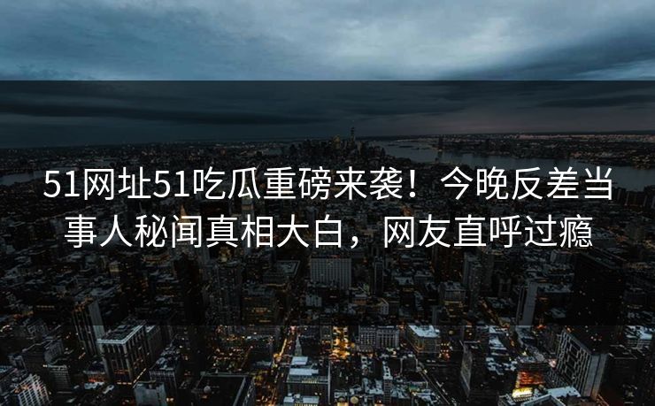 51网址51吃瓜重磅来袭！今晚反差当事人秘闻真相大白，网友直呼过瘾