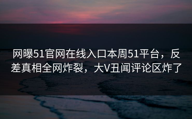 网曝51官网在线入口本周51平台，反差真相全网炸裂，大V丑闻评论区炸了