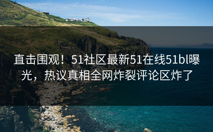 直击围观！51社区最新51在线51bl曝光，热议真相全网炸裂评论区炸了
