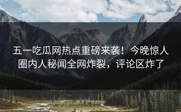 五一吃瓜网热点重磅来袭！今晚惊人圈内人秘闻全网炸裂，评论区炸了