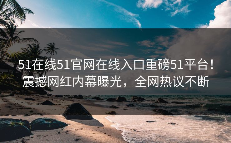 51在线51官网在线入口重磅51平台！震撼网红内幕曝光，全网热议不断