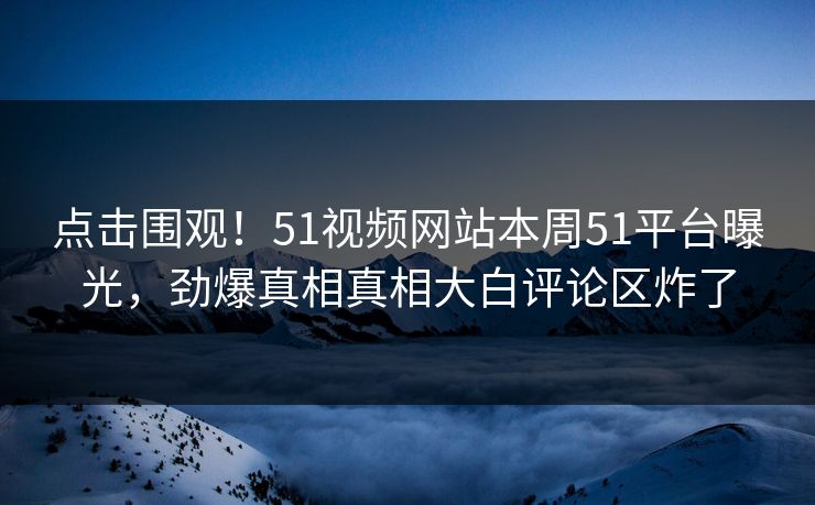 点击围观！51视频网站本周51平台曝光，劲爆真相真相大白评论区炸了