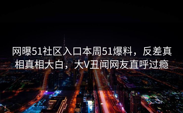 网曝51社区入口本周51爆料,反差真相真相大白,大V丑闻网友直呼过瘾