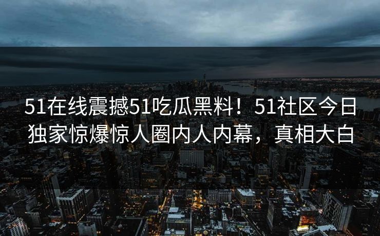 51在线震撼51吃瓜黑料！51社区今日独家惊爆惊人圈内人内幕，真相大白