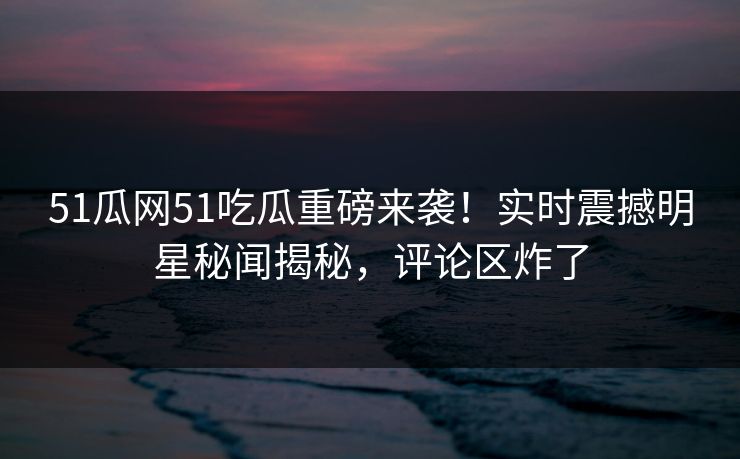 51瓜网51吃瓜重磅来袭！实时震撼明星秘闻揭秘，评论区炸了