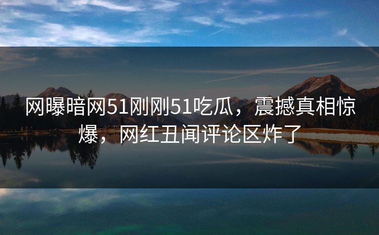网曝暗网51刚刚51吃瓜，震撼真相惊爆，网红丑闻评论区炸了