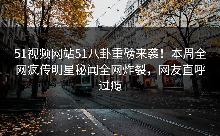 51视频网站51八卦重磅来袭！本周全网疯传明星秘闻全网炸裂，网友直呼过瘾