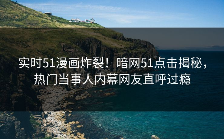 实时51漫画炸裂！暗网51点击揭秘，热门当事人内幕网友直呼过瘾