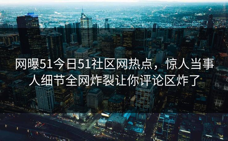 网曝51今日51社区网热点，惊人当事人细节全网炸裂让你评论区炸了