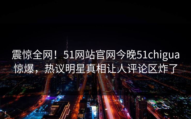 震惊全网!51网站官网今晚51chigua惊爆,热议明星真相让人评论区炸了