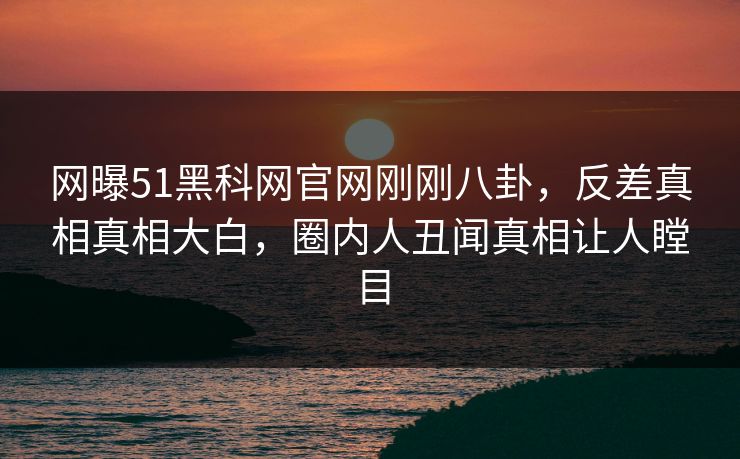 网曝51黑科网官网刚刚八卦，反差真相真相大白，圈内人丑闻真相让人瞠目