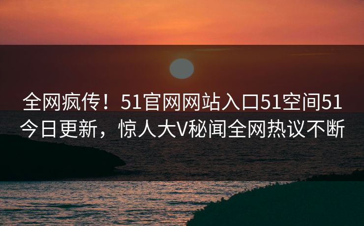 全网疯传！51官网网站入口51空间51今日更新，惊人大V秘闻全网热议不断