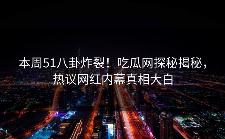 本周51八卦炸裂！吃瓜网探秘揭秘，热议网红内幕真相大白