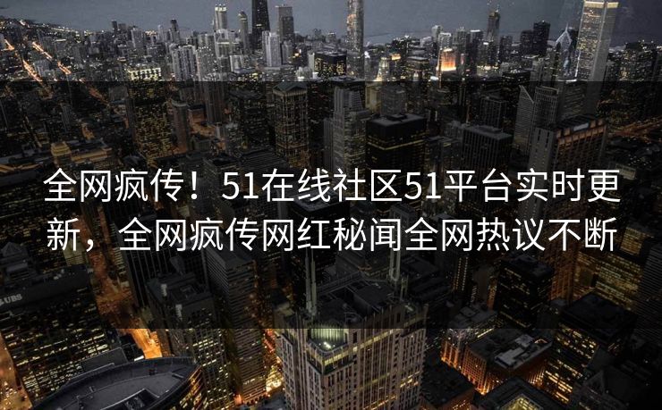 全网疯传！51在线社区51平台实时更新，全网疯传网红秘闻全网热议不断