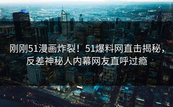 刚刚51漫画炸裂！51爆料网直击揭秘，反差神秘人内幕网友直呼过瘾