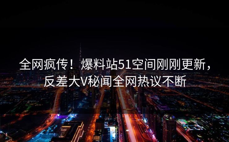 全网疯传！爆料站51空间刚刚更新，反差大V秘闻全网热议不断