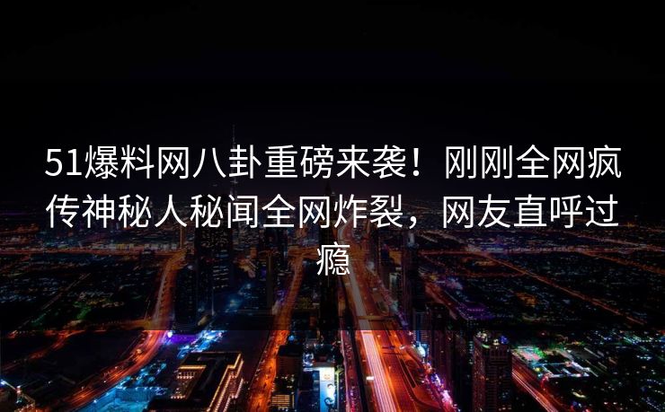 51爆料网八卦重磅来袭！刚刚全网疯传神秘人秘闻全网炸裂，网友直呼过瘾