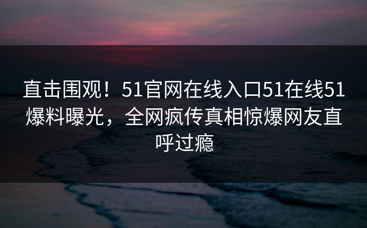 直击围观！51官网在线入口51在线51爆料曝光，全网疯传真相惊爆网友直呼过瘾