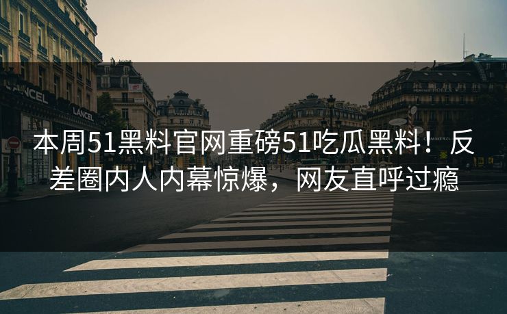 本周51黑料官网重磅51吃瓜黑料！反差圈内人内幕惊爆，网友直呼过瘾