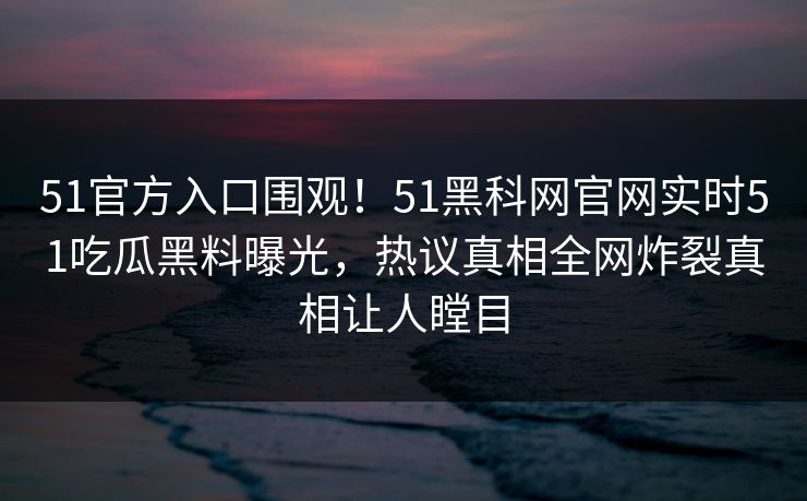 51官方入口围观！51黑科网官网实时51吃瓜黑料曝光，热议真相全网炸裂真相让人瞠目