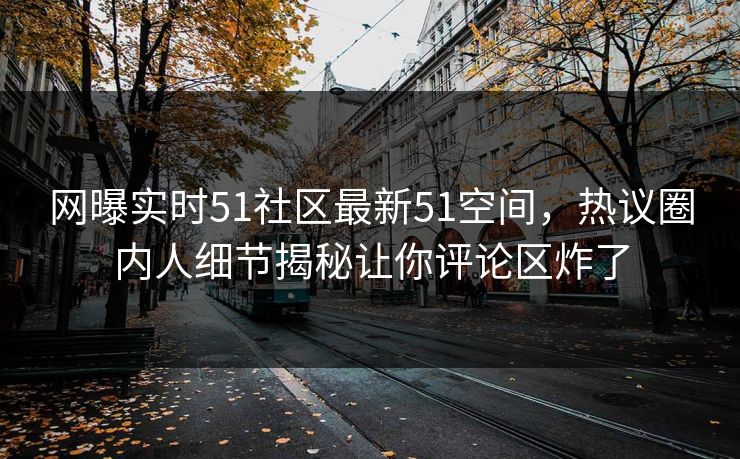 网曝实时51社区最新51空间，热议圈内人细节揭秘让你评论区炸了