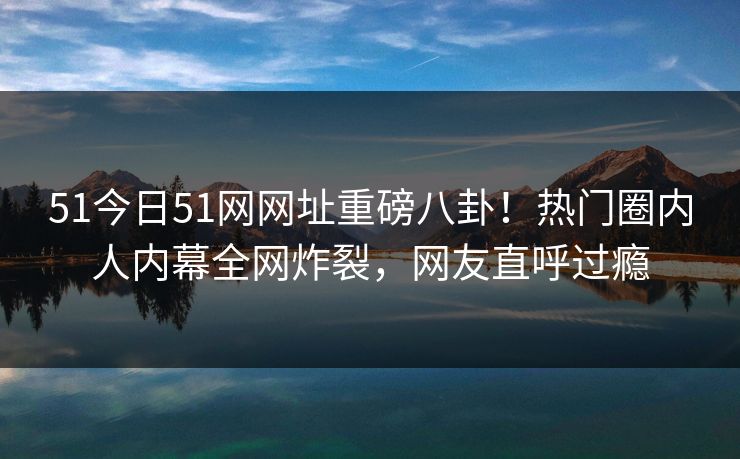 51今日51网网址重磅八卦！热门圈内人内幕全网炸裂，网友直呼过瘾