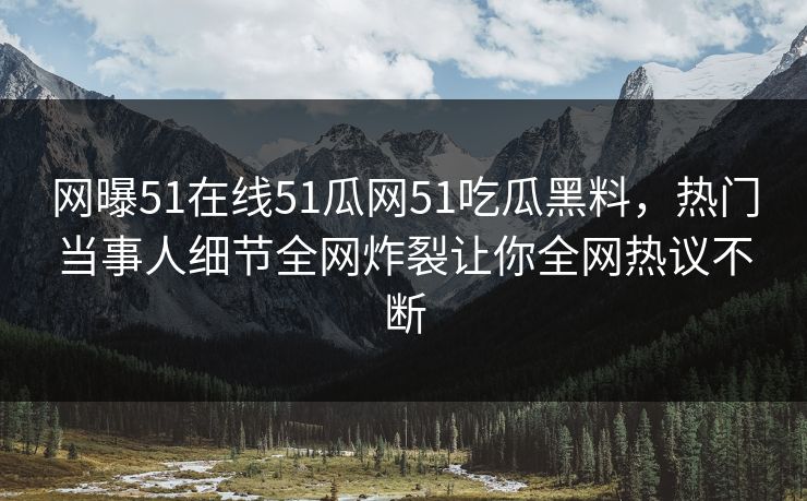 网曝51在线51瓜网51吃瓜黑料，热门当事人细节全网炸裂让你全网热议不断