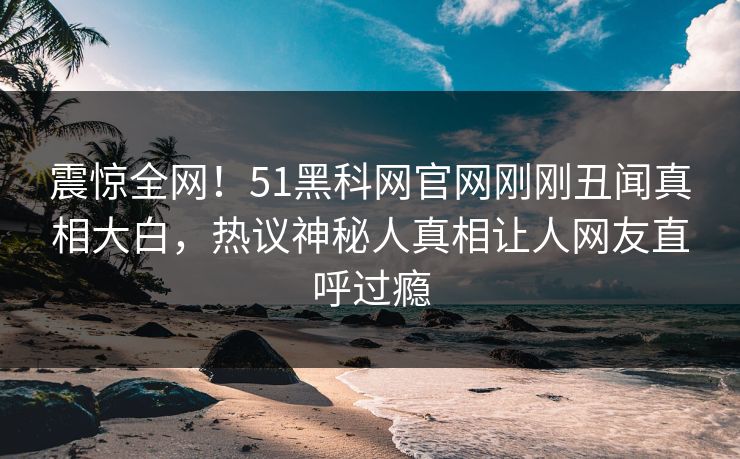 震惊全网！51黑科网官网刚刚丑闻真相大白，热议神秘人真相让人网友直呼过瘾