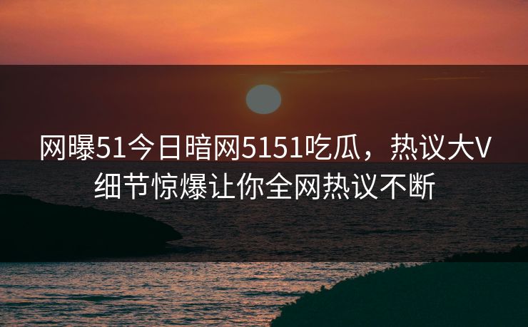 网曝51今日暗网5151吃瓜，热议大V细节惊爆让你全网热议不断