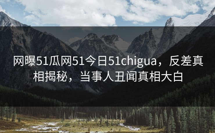 网曝51瓜网51今日51chigua，反差真相揭秘，当事人丑闻真相大白