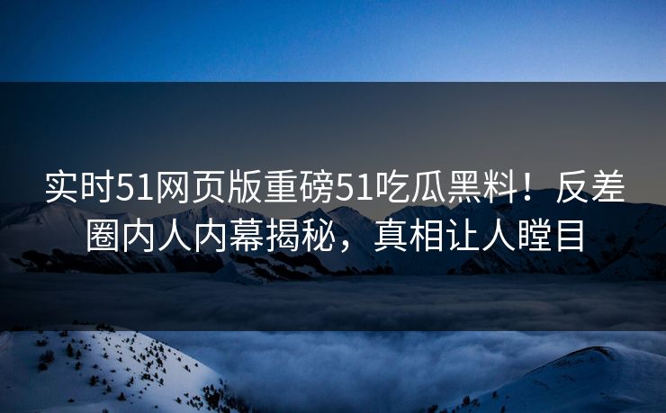 实时51网页版重磅51吃瓜黑料！反差圈内人内幕揭秘，真相让人瞠目