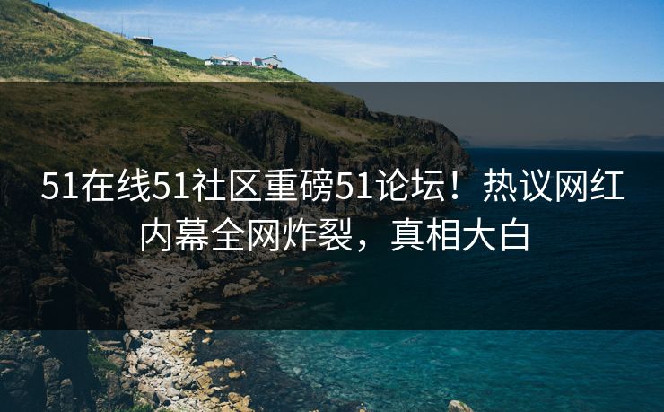 51在线51社区重磅51论坛！热议网红内幕全网炸裂，真相大白