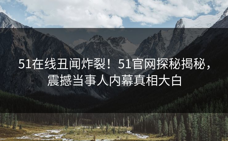 51在线丑闻炸裂！51官网探秘揭秘，震撼当事人内幕真相大白
