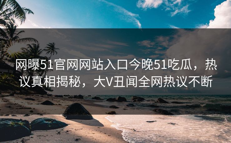 网曝51官网网站入口今晚51吃瓜，热议真相揭秘，大V丑闻全网热议不断
