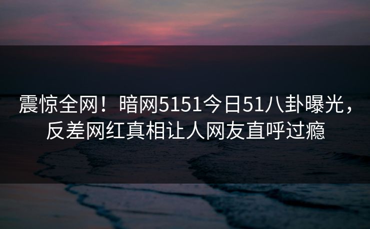 震惊全网！暗网5151今日51八卦曝光，反差网红真相让人网友直呼过瘾