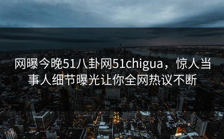网曝今晚51八卦网51chigua，惊人当事人细节曝光让你全网热议不断