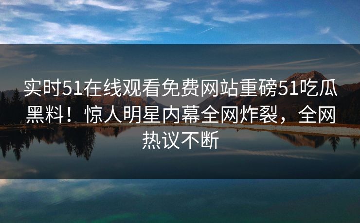 实时51在线观看免费网站重磅51吃瓜黑料！惊人明星内幕全网炸裂，全网热议不断