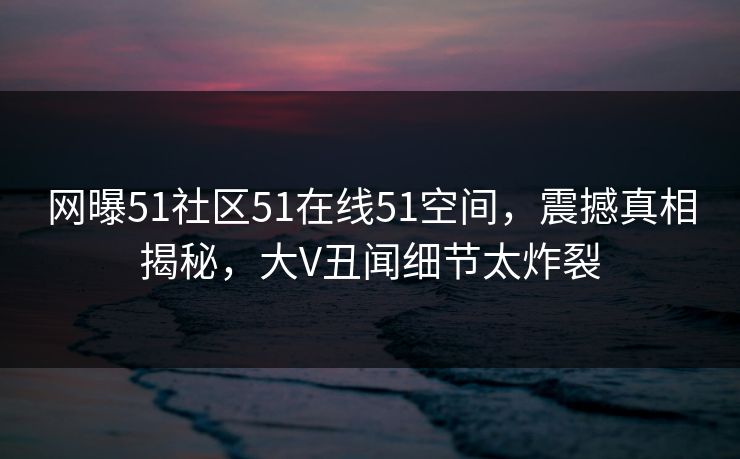 网曝51社区51在线51空间，震撼真相揭秘，大V丑闻细节太炸裂