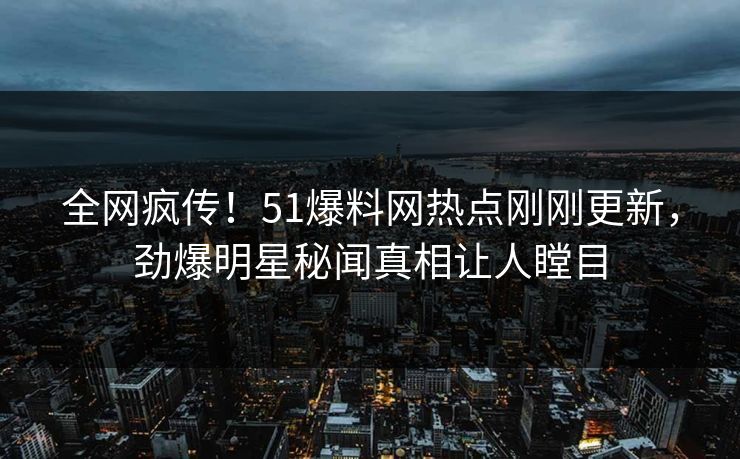 全网疯传！51爆料网热点刚刚更新，劲爆明星秘闻真相让人瞠目