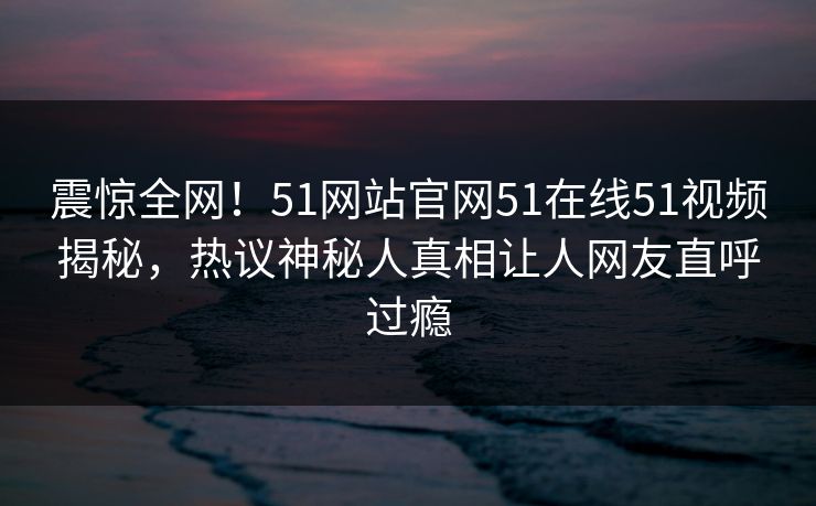 震惊全网！51网站官网51在线51视频揭秘，热议神秘人真相让人网友直呼过瘾